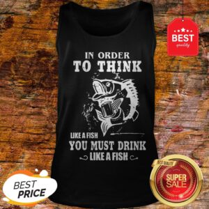 Official In Order To Think Like A Fish You Must Drink Like A Fish Tank Top