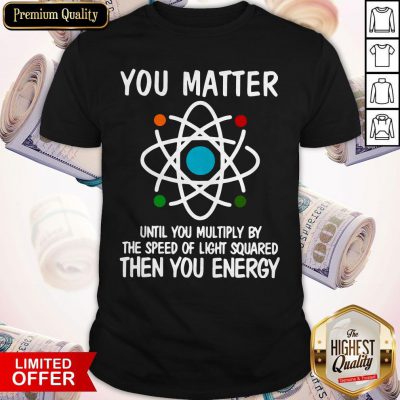 You Matter Until You Multiply By The Speed Of Light Squared Then You Energy Shirt
