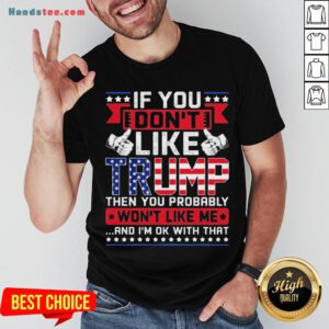If You Don’t Like Trump Then You Probably Won’t Like Me And I’m Ok With That Shirt - Design By Handstee.com