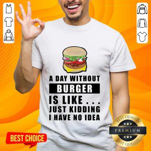 A Day Without Burger Is Like Just Kidding I Have No Idea Shirt
